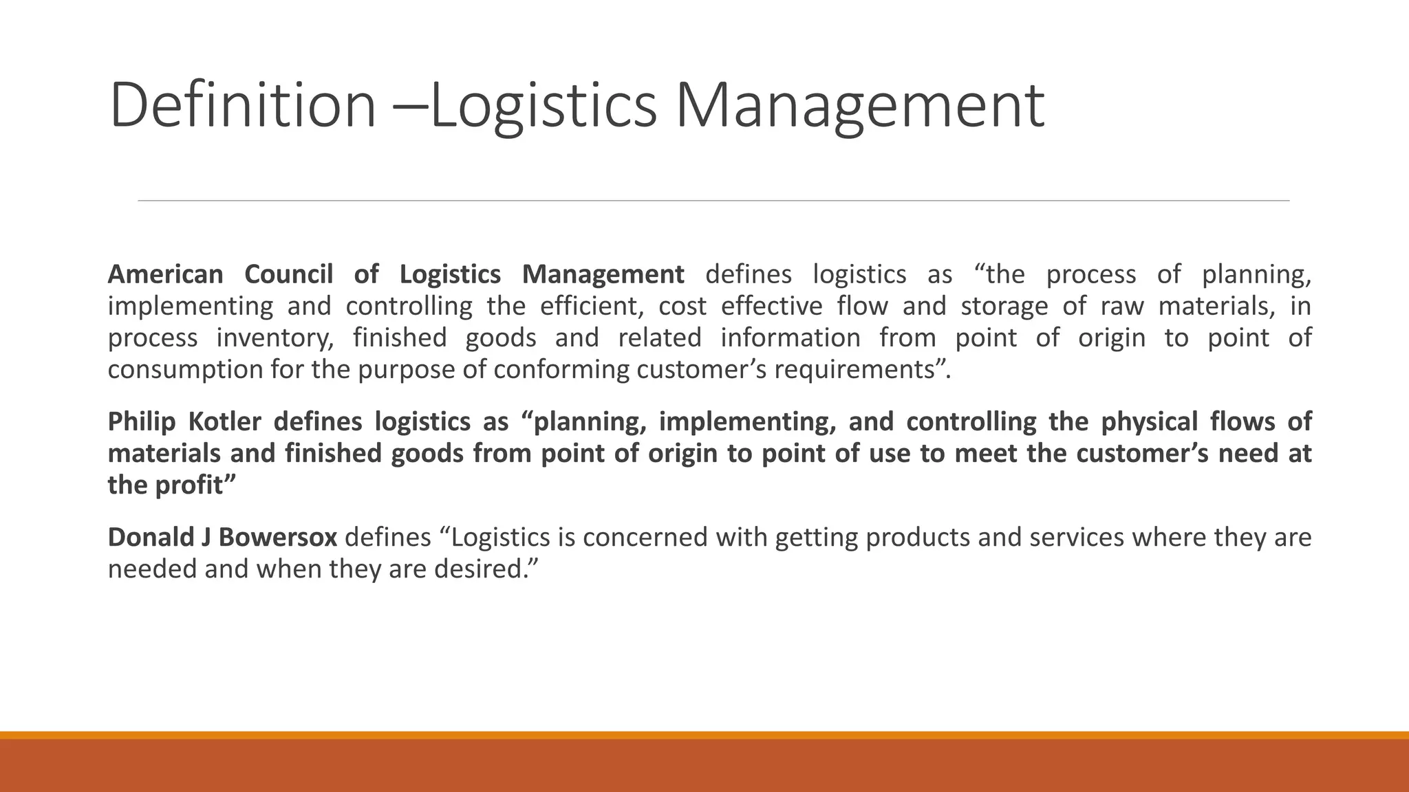 Definition –Logistics Management
American Council of Logistics Management defines logistics as “the process of planning,
implementing and controlling the efficient, cost effective flow and storage of raw materials, in
process inventory, finished goods and related information from point of origin to point of
consumption for the purpose of conforming customer’s requirements”.
Philip Kotler defines logistics as “planning, implementing, and controlling the physical flows of
materials and finished goods from point of origin to point of use to meet the customer’s need at
the profit”
Donald J Bowersox defines “Logistics is concerned with getting products and services where they are
needed and when they are desired.”
 