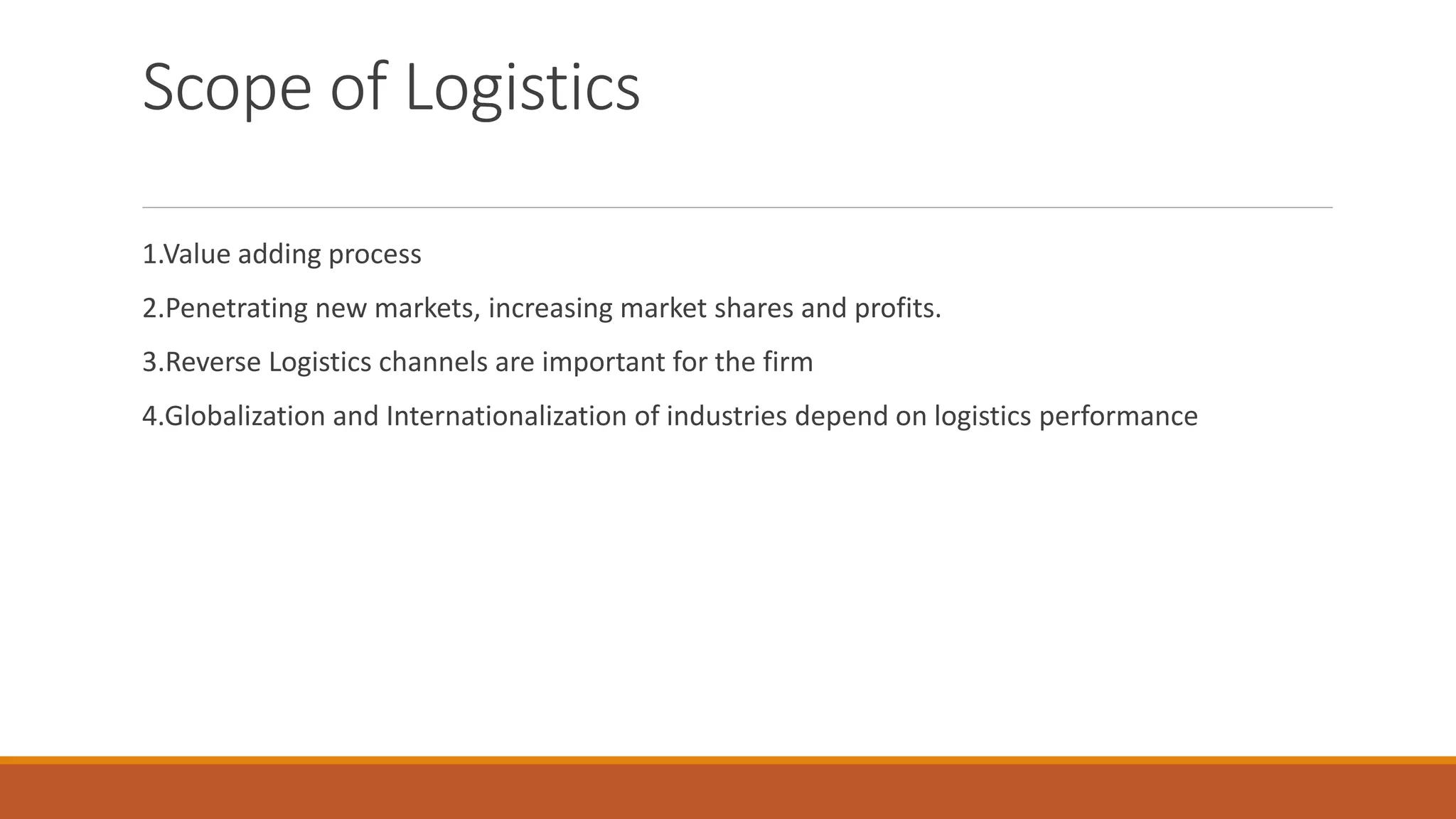 Scope of Logistics
1.Value adding process
2.Penetrating new markets, increasing market shares and profits.
3.Reverse Logistics channels are important for the firm
4.Globalization and Internationalization of industries depend on logistics performance
 