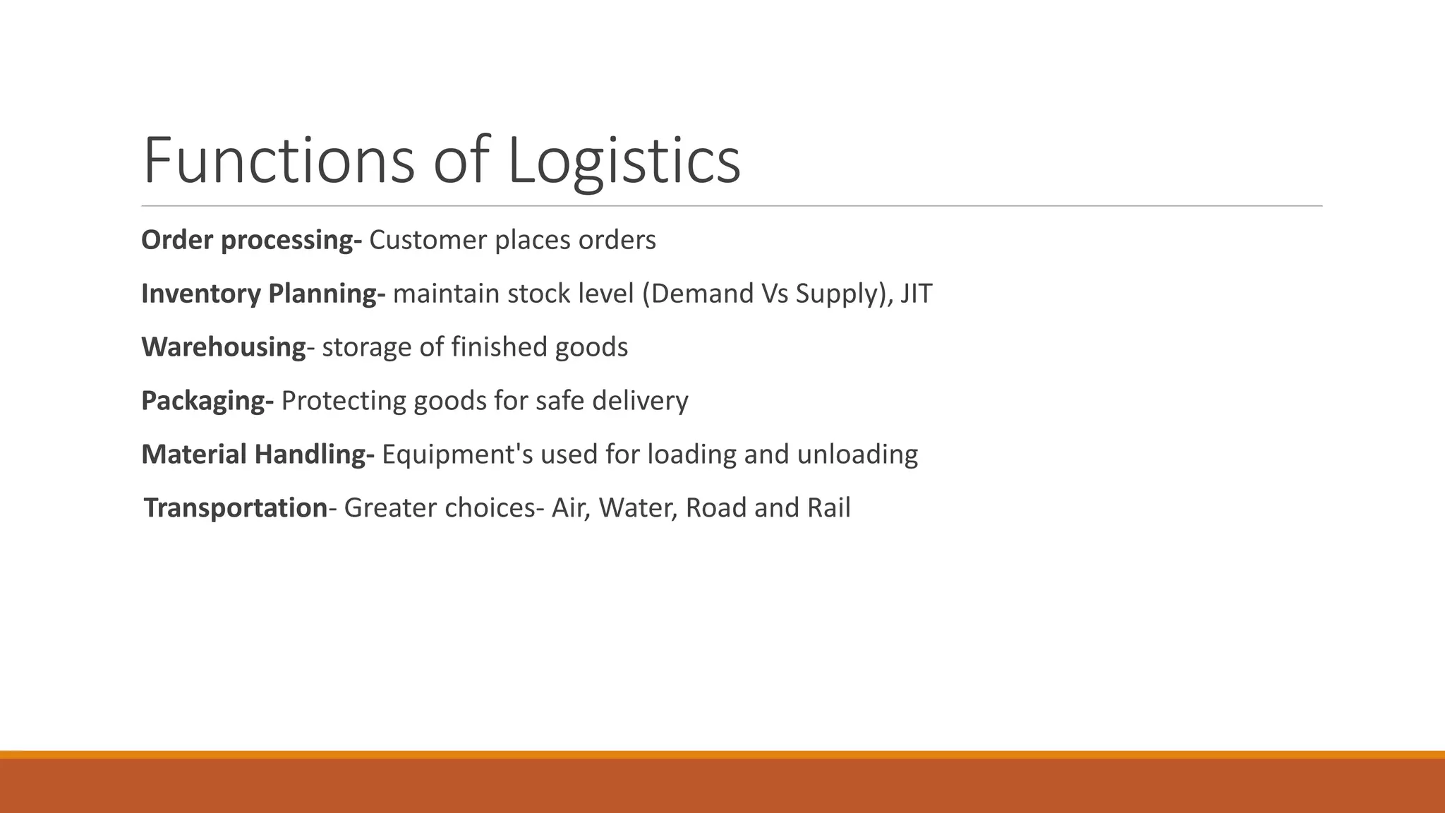 Functions of Logistics
Order processing- Customer places orders
Inventory Planning- maintain stock level (Demand Vs Supply), JIT
Warehousing- storage of finished goods
Packaging- Protecting goods for safe delivery
Material Handling- Equipment's used for loading and unloading
Transportation- Greater choices- Air, Water, Road and Rail
 