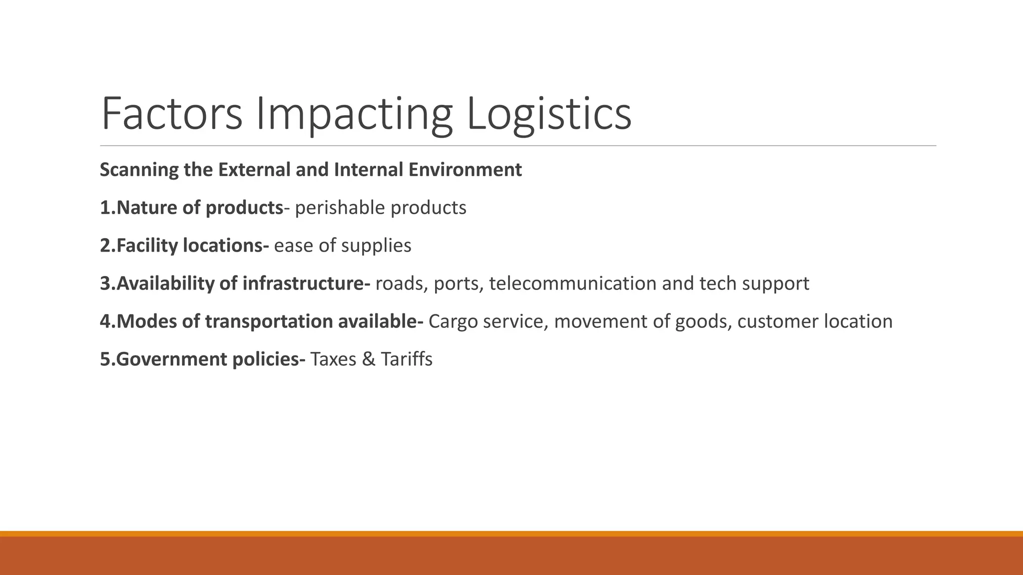 Factors Impacting Logistics
Scanning the External and Internal Environment
1.Nature of products- perishable products
2.Facility locations- ease of supplies
3.Availability of infrastructure- roads, ports, telecommunication and tech support
4.Modes of transportation available- Cargo service, movement of goods, customer location
5.Government policies- Taxes & Tariffs
 