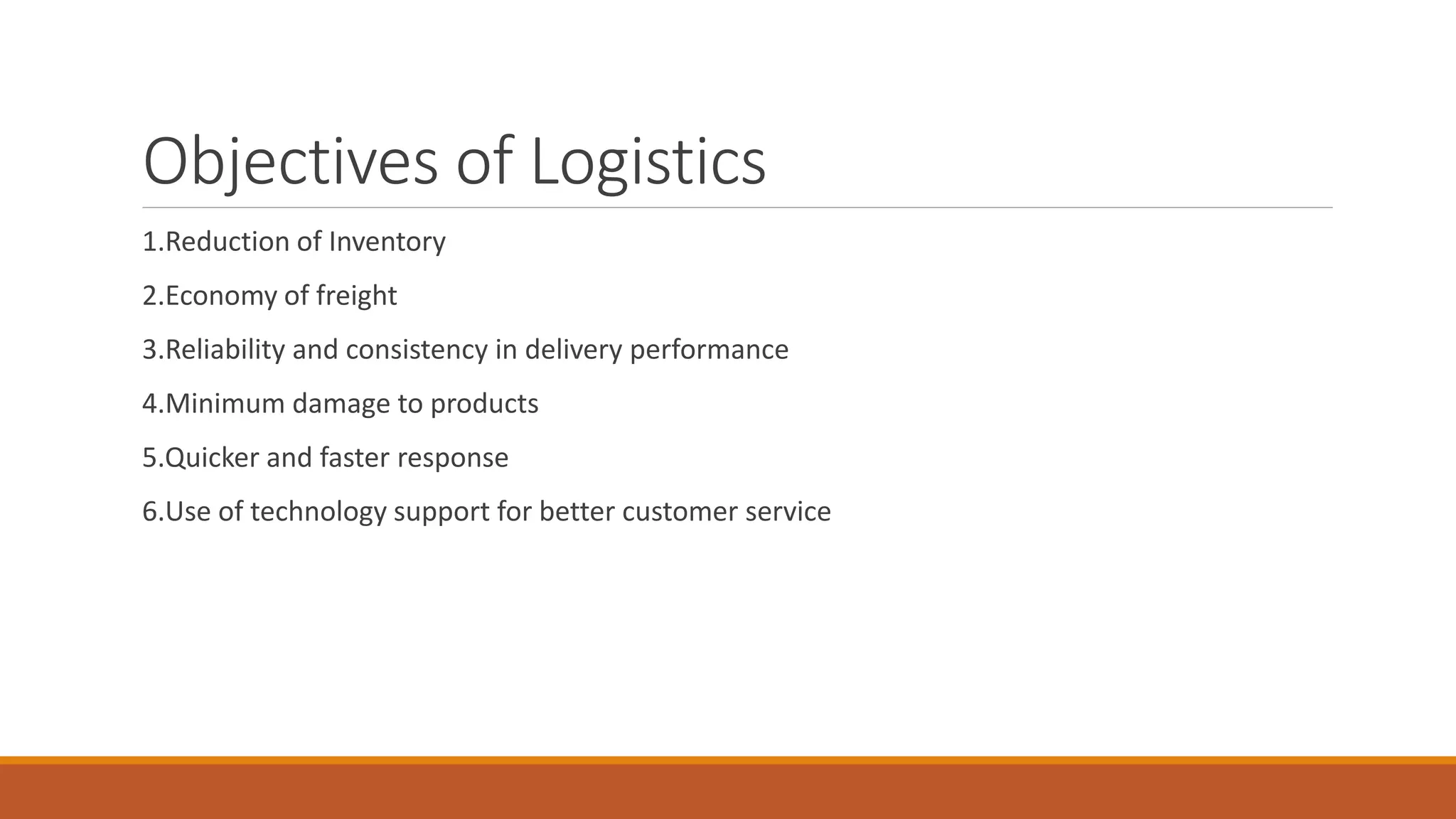 Objectives of Logistics
1.Reduction of Inventory
2.Economy of freight
3.Reliability and consistency in delivery performance
4.Minimum damage to products
5.Quicker and faster response
6.Use of technology support for better customer service
 