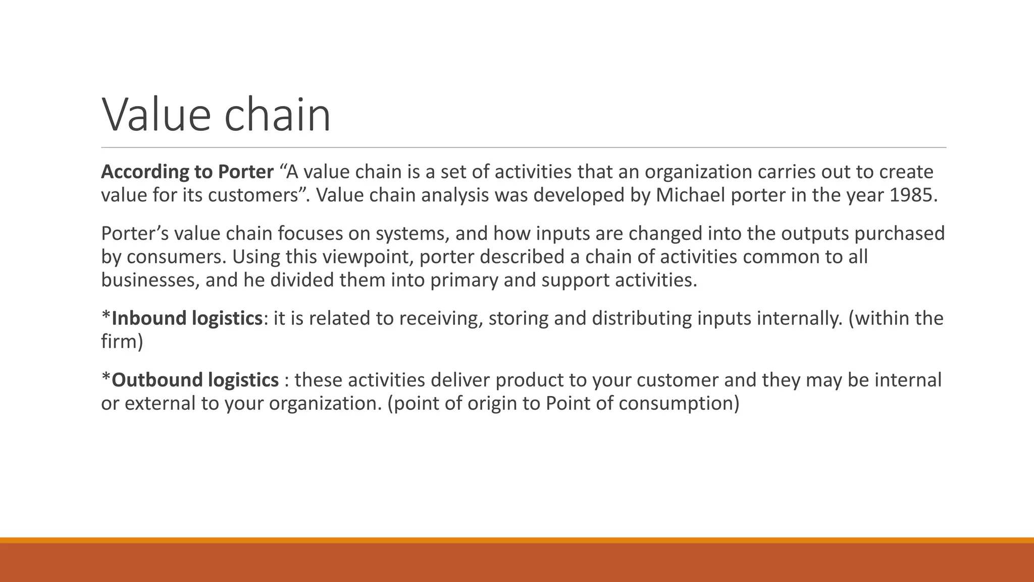 Value chain
According to Porter “A value chain is a set of activities that an organization carries out to create
value for its customers”. Value chain analysis was developed by Michael porter in the year 1985.
Porter’s value chain focuses on systems, and how inputs are changed into the outputs purchased
by consumers. Using this viewpoint, porter described a chain of activities common to all
businesses, and he divided them into primary and support activities.
*Inbound logistics: it is related to receiving, storing and distributing inputs internally. (within the
firm)
*Outbound logistics : these activities deliver product to your customer and they may be internal
or external to your organization. (point of origin to Point of consumption)
 