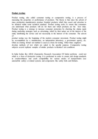 Product testing:
Product testing, also called consumer testing or comparative testing, is a process of
measuring the properties or performance of products. The theory is that since the advent of
mass production manufacturers produce branded products which they assert and advertise to
be identical within some technical standard. Product testing seeks to ensure that consumers
can understand what products will do for them and which products are the best value.
Product testing is a strategy to increase consumer protection by checking the claims made
during marketing strategies such as advertising, which by their nature are in the interest of the
entity distributing the service and not necessarily in the interest of the consumer. The advent
of
product testing was the beginning of the modern consumer movement. Product testing might
be accomplished by a manufacturer, an independent laboratory, a government agency, etc.
Often an existing formal test method is used as a basis for testing. Other times engineers
develop methods of test which are suited to the specific purpose. Comparative testing
subjects several replicate samples of similar products to identical test conditions.
In India bodies like ARAI (Automotive Research Association Of India) performs crash test
which is a form of destructive testing .It is performed in order to ensure safe design standards
in crashworthiness and crash compatibility for various modes of transportation (see
automobile safety) or related systems and components like safety belts and Helmets.
 