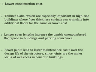 o Lower construction cost.
o Thinner slabs, which are especially important in high-rise
buildings where floor thickness savings can translate into
additional floors for the same or lower cost
o Longer span lengths increase the usable unencumbered
floorspace in buildings and parking structures
o Fewer joints lead to lower maintenance costs over the
design life of the structure, since joints are the major
locus of weakness in concrete buildings.
 