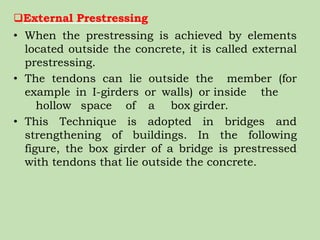 External Prestressing
• When the prestressing is achieved by elements
located outside the concrete, it is called external
prestressing.
• The tendons can lie outside the member (for
example in I-girders or walls) or inside the
hollow space of a box girder.
• This Technique is adopted in bridges and
strengthening of buildings. In the following
figure, the box girder of a bridge is prestressed
with tendons that lie outside the concrete.
 