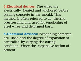 3.Electrical devices: The wires are
electrically heated and anchored before
placing concrete in the mould. This
method is often referred to as thermo-
prestressing and used for tensioning of
steel wires and deformed bars.
4.Chemical devices: Expanding cements
are used and the degree of expansion is
controlled by varying the curing
condition. Since the expansive action of
cement
 