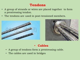 Tendons
• A group of strands or wires are placed together to form
a prestressing tendon.
• The tendons are used in post-tensioned members.
• Cables
• A group of tendons form a prestressing cable.
• The cables are used in bridges
 