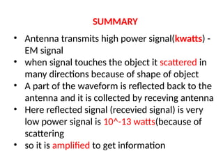 SUMMARY
• Antenna transmits high power signal(kwatts) -
EM signal
• when signal touches the object it scattered in
many directions because of shape of object
• A part of the waveform is reflected back to the
antenna and it is collected by receving antenna
• Here reflected signal (recevied signal) is very
low power signal is 10^-13 watts(because of
scattering
• so it is amplified to get information
 