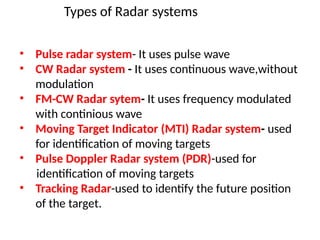 Types of Radar systems
• Pulse radar system- It uses pulse wave
• CW Radar system - It uses continuous wave,without
modulation
• FM-CW Radar sytem- It uses frequency modulated
with continious wave
• Moving Target Indicator (MTI) Radar system- used
for identification of moving targets
• Pulse Doppler Radar system (PDR)-used for
identification of moving targets
• Tracking Radar-used to identify the future position
of the target.
 