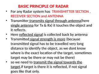 BASIC PRINCIPLE OF RADAR
• For any Radar system has TRANSMITTER SECTION ,
RECEIVER SECTION and ANTENNA
• Transmitter transmits signal through antenna(here
single antenna for Tx & Rx) it touches the object and
it reflects.
• Here reflected signal is collected back by antenna
• Transmitted signal strength is more (because
transmitted signal has to be travelled very long
distance to identify the object, as we dont know
where is the exact location of the target, sometimes
target may be there or may not be there)
• so we need to transmit the signal towards the
target,if target is there it is reflected, if not signal
goes like that only.
 