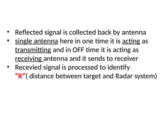 • Reflected signal is collected back by antenna
• single antenna here in one time it is acting as
transmitting and in OFF time it is acting as
receiving antenna and it sends to receiver
• Recevied signal is processed to identify
“R”( distance between target and Radar system)
 