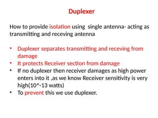 Duplexer
How to provide isolation using single antenna- acting as
transmitting and receving antenna
• Duplexer separates transmitting and receving from
damage
• It protects Receiver section from damage
• If no duplexer then receiver damages as high power
enters into it ,as we know Receiver sensitivity is very
high(10^-13 watts)
• To prevent this we use duplexer.
 