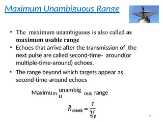Maximum Unambiguous Range
• The maximum unambiguous is also called as
maximum usable range
• Echoes that arrive after the transmission of the
next pulse are called second-time- around(or
multiple-time-around) echoes.
• The range beyond which targets appear as
second-time-around echoes
Maximum
unambig
u ous range
24
 