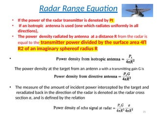 Radar Range Equation
• If the power of the radar transmitter is denoted by Pt
• If an isotropic antenna is used (one which radiates uniformly in all
directions),
• The power density radiated by antenna at a distance R from the radar is
equal to the transmitter power divided by the surface area 4Π
R2 of an imaginary sphereof radius R
•
The power density at the target from an antenn a with a transmitting gain G is
• The measure of the amount of incident power intercepted by the target and
reradiated back in the direction of the radar is denoted as the radar cross
section σ, and is defined by the relation
25
 