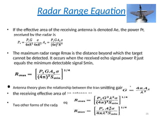 Radar Range Equation
• If the effective area of the receiving antenna is denoted Ae, the power Pr,
received by the radar is
• The maximum radar range Rmax is the distance beyond which the target
cannot be detected. It occurs when the received echo signal power P
,just
equals the minimum detectable signal Smin,
• Antenna theory gives the relationship between the tran smitting gain and
• the receiving effective area of an antenna as
• Two other forms of the rada
equartion
26
 