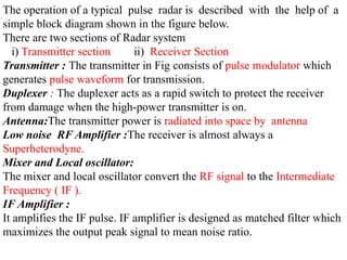 The operation of a typical pulse radar is described with the help of a
simple block diagram shown in the figure below.
There are two sections of Radar system
i) Transmitter section ii) Receiver Section
Transmitter : The transmitter in Fig consists of pulse modulator which
generates pulse waveform for transmission.
Duplexer : The duplexer acts as a rapid switch to protect the receiver
from damage when the high-power transmitter is on.
Antenna:The transmitter power is radiated into space by antenna
Low noise RF Amplifier :The receiver is almost always a
Superheterodyne.
Mixer and Local oscillator:
The mixer and local oscillator convert the RF signal to the Intermediate
Frequency ( IF ).
IF Amplifier :
It amplifies the IF pulse. IF amplifier is designed as matched filter which
maximizes the output peak signal to mean noise ratio.
 
