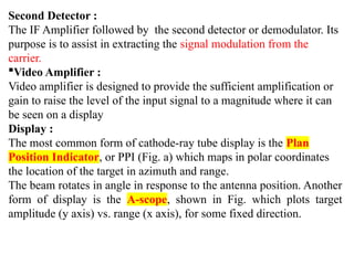 Second Detector :
The IF Amplifier followed by the second detector or demodulator. Its
purpose is to assist in extracting the signal modulation from the
carrier.
Video Amplifier :
Video amplifier is designed to provide the sufficient amplification or
gain to raise the level of the input signal to a magnitude where it can
be seen on a display
Display :
The most common form of cathode-ray tube display is the Plan
Position Indicator, or PPI (Fig. a) which maps in polar coordinates
the location of the target in azimuth and range.
The beam rotates in angle in response to the antenna position. Another
form of display is the A-scope, shown in Fig. which plots target
amplitude (y axis) vs. range (x axis), for some fixed direction.
 