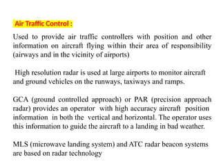 Air Traffic Control :
Used to provide air traffic controllers with position and other
information on aircraft flying within their area of responsibility
(airways and in the vicinity of airports)
High resolution radar is used at large airports to monitor aircraft
and ground vehicles on the runways, taxiways and ramps.
GCA (ground controlled approach) or PAR (precision approach
radar) provides an operator with high accuracy aircraft position
information in both the vertical and horizontal. The operator uses
this information to guide the aircraft to a landing in bad weather.
MLS (microwave landing system) and ATC radar beacon systems
are based on radar technology
 