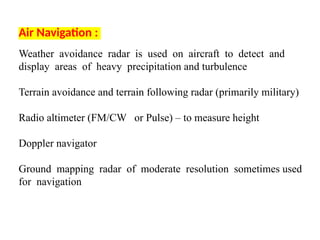 Air Navigation :
Weather avoidance radar is used on aircraft to detect and
display areas of heavy precipitation and turbulence
Terrain avoidance and terrain following radar (primarily military)
Radio altimeter (FM/CW or Pulse) – to measure height
Doppler navigator
Ground mapping radar of moderate resolution sometimes used
for navigation
 