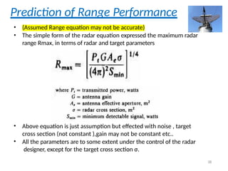 Prediction of Range Performance
• (Assumed Range equation may not be accurate)
• The simple form of the radar equation expressed the maximum radar
range Rmax, in terms of radar and target parameters
• Above equation is just assumption but effected with noise , target
cross section (not constant ),gain may not be constant etc..
• All the parameters are to some extent under the control of the radar
designer, except for the target cross section σ.
38
 