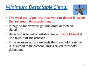Minimum Detectable Signal
• The weakest signal the receiver can detect is called
the minimum detectable signal.
• If target is far away we get minimum detectable
signal.
• Detection is based on establishing a threshold level at
the output of the receiver.
• If the receiver output exceeds the threshold, a signal
is assumed to be present. This is called threshold
detection.
39
 