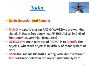 Radar
• Radio Detection And Ranging
• RADIO Means it is using RADIO WAVES(we are working
signals in Radio frequency i.e., RF SIGNALS all in GHZ of
frequency i.e.,very high frequency)
• DETECTION main purpose of RADAR is to identify the
objects (wheather object is in visinity of radar system or
not)
• RANGING means DISTANCE ,along with identification it
finds distance between the object and radar system.
4
 