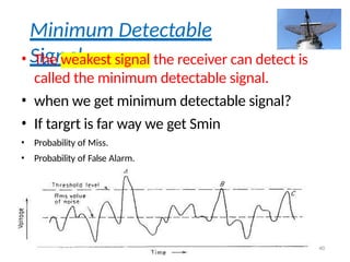 Minimum Detectable
Signal
• The weakest signal the receiver can detect is
called the minimum detectable signal.
• when we get minimum detectable signal?
• If targrt is far way we get Smin
• Probability of Miss.
• Probability of False Alarm.
40
 