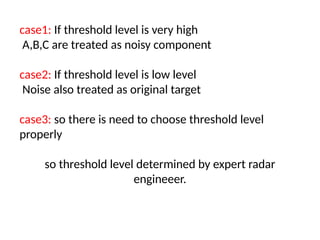 case1: If threshold level is very high
A,B,C are treated as noisy component
case2: If threshold level is low level
Noise also treated as original target
case3: so there is need to choose threshold level
properly
so threshold level determined by expert radar
engineeer.
 