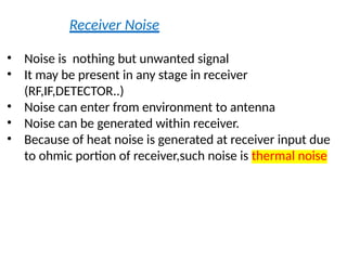 Receiver Noise
• Noise is nothing but unwanted signal
• It may be present in any stage in receiver
(RF,IF,DETECTOR..)
• Noise can enter from environment to antenna
• Noise can be generated within receiver.
• Because of heat noise is generated at receiver input due
to ohmic portion of receiver,such noise is thermal noise
 