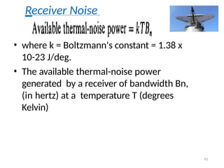Receiver Noise
• where k = Boltzmann's constant = 1.38 x
10-23 J/deg.
• The available thermal-noise power
generated by a receiver of bandwidth Bn,
(in hertz) at a temperature T (degrees
Kelvin)
43
 