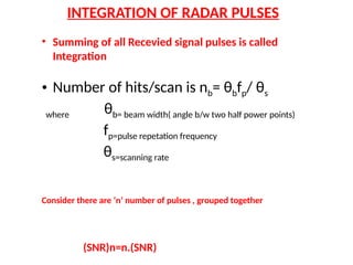 INTEGRATION OF RADAR PULSES
• Summing of all Recevied signal pulses is called
Integration
• Number of hits/scan is nb= θbfp/ θs
where θb= beam width( angle b/w two half power points)
fp=pulse repetation frequency
θs=scanning rate
Consider there are ‘n’ number of pulses , grouped together
(SNR)n=n.(SNR)
 