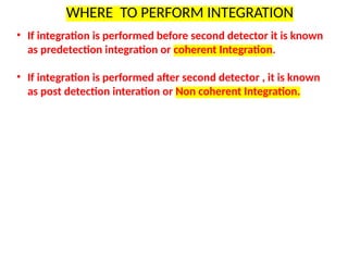 WHERE TO PERFORM INTEGRATION
• If integration is performed before second detector it is known
as predetection integration or coherent Integration.
• If integration is performed after second detector , it is known
as post detection interation or Non coherent Integration.
 
