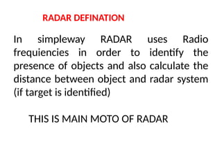 RADAR DEFINATION
In simpleway RADAR uses Radio
frequiencies in order to identify the
presence of objects and also calculate the
distance between object and radar system
(if target is identified)
THIS IS MAIN MOTO OF RADAR
 