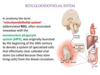 RETICULOENDOTHELIAL SYSTEM
In anatomy the term
"reticuloendothelial system"
(abbreviated RES), often associated
nowadays with the
mononuclear phagocyte
system (MPS), was originally launched
by the beginning of the 20th century
to denote a system of specialised cells
that effectively clear colloidal vital
stains (so called because they stain
living cells) from the blood circulation.
 