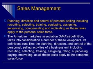 Sales Management
 Planning, direction and control of personal selling including
recruiting, selecting, training, equipping, assigning,
supervising, compensating and motivating as these tasks
apply to the personal sales force.
 The American marketers association (AMA’s) definition,
takes into consideration a number of these viewpoints. Its
definitions runs like: the planning, direction, and control of the
personnel, selling activities of a business unit including
recruiting, selecting, training, assigning, rating, supervising,
paying, motivating, as all these tasks apply to the personnel
sales-force.
 