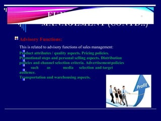 FUNCTIONS OF SALES
MANAGEMENT (CONTD..)
23
Advisory Functions:
This is related to advisory functions of sales management:
Product attributes / quality aspects. Pricing policies.
Promotional steps and personal selling aspects. Distribution
policies and channel selection criteria. Advertisementpolicies
such as media selection and target
audience.
Transportation and warehousing aspects.
 