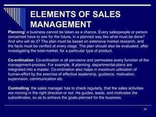 ELEMENTS OF SALES
MANAGEMENT
24
Planning: a business cannot be taken as a chance. Every salespeople or person
concerned have to see for the future, in a planned way like what must be done?
And who will do it? The plan must be based on extensive market research, and
the facts must be verified at every stage. The plan should also be evaluated, after
investigating the total-market, for a particular type of product.
Co-ordination: Co-ordination is all pervasive and permeates every function of the
management-process. For example, ill planning, departmental-plans are
integrated into a master. Co-ordination also helps in maximum utilization of
human-effort by the exercise of effective leadership, guidance, motivation,
supervision, communication etc.
Controlling: the sales manager has to check regularly, that the sales activities
are moving in the right direction or not. He guides, leads, and motivates the
subordinates, so as to achieve the goals planned for the business.
 