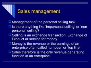 Sales management
 Management of the personal selling task.
 Is there anything like ‘impersonal selling’ or ‘non-
personal’ selling?
 Selling is an exchange transaction. Exchange of
Product or service for money
 Money is the revenue or the earnings of an
enterprise often called ‘turnover’ or ‘top line’
 Sales therefore is the only revenue generating
function in an enterprise.
 
