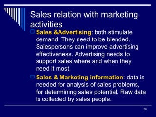 36
Sales relation with marketing
activities
 Sales &Advertising: both stimulate
demand. They need to be blended.
Salespersons can improve advertising
effectiveness. Advertising needs to
support sales where and when they
need it most.
 Sales & Marketing information: data is
needed for analysis of sales problems,
for determining sales potential. Raw data
is collected by sales people.
 