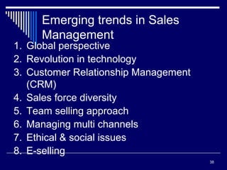 38
Emerging trends in Sales
Management
1. Global perspective
2. Revolution in technology
3. Customer Relationship Management
(CRM)
4. Sales force diversity
5. Team selling approach
6. Managing multi channels
7. Ethical & social issues
8. E-selling
 