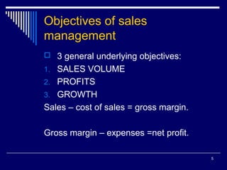 5
Objectives of sales
management
 3 general underlying objectives:
1. SALES VOLUME
2. PROFITS
3. GROWTH
Sales – cost of sales = gross margin.
Gross margin – expenses =net profit.
 