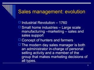 9
Sales management: evolution
 Industrial Revolution – 1760
 Small home industries – Large scale
manufacturing –marketing – sales and
sales support
 Concept of hunters and farmers
 The modern day sales manager is both
an administrator in-charge of personal
selling activity and a member of the
group that makes marketing decisions of
all types.
 
