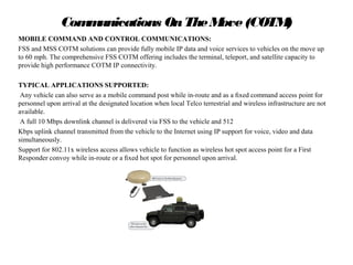 Communications OnTheMove(COTM)
MOBILE COMMAND AND CONTROL COMMUNICATIONS:
FSS and MSS COTM solutions can provide fully mobile IP data and voice services to vehicles on the move up
to 60 mph. The comprehensive FSS COTM offering includes the terminal, teleport, and satellite capacity to
provide high performance COTM IP connectivity.
TYPICAL APPLICATIONS SUPPORTED:
Any vehicle can also serve as a mobile command post while in-route and as a ﬁxed command access point for
personnel upon arrival at the designated location when local Telco terrestrial and wireless infrastructure are not
available.
A full 10 Mbps downlink channel is delivered via FSS to the vehicle and 512
Kbps uplink channel transmitted from the vehicle to the Internet using IP support for voice, video and data
simultaneously.
Support for 802.11x wireless access allows vehicle to function as wireless hot spot access point for a First
Responder convoy while in-route or a ﬁxed hot spot for personnel upon arrival.
Introduction to Satellite Communications Presented by Sally Sheridan
 