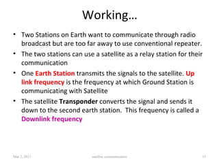Working…
• Two Stations on Earth want to communicate through radio
broadcast but are too far away to use conventional repeater.
• The two stations can use a satellite as a relay station for their
communication
• One Earth Station transmits the signals to the satellite. Up
link frequency is the frequency at which Ground Station is
communicating with Satellite
• The satellite Transponder converts the signal and sends it
down to the second earth station. This frequency is called a
Downlink frequency
Mar 2, 2017 satellite communication 15
 