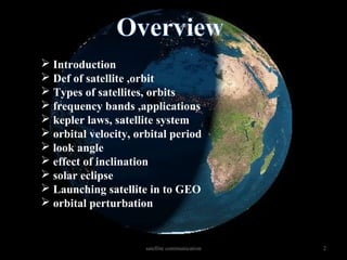 satellite communication 2
 Introduction
 Def of satellite ,orbit
 Types of satellites, orbits
 frequency bands ,applications
 kepler laws, satellite system
 orbital velocity, orbital period
 look angle
 effect of inclination
 solar eclipse
 Launching satellite in to GEO
 orbital perturbation
 