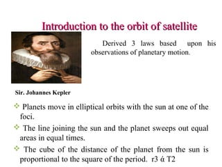 Introduction to the orbit of satelliteIntroduction to the orbit of satellite
Sir. Johannes Kepler
Derived 3 laws based upon his
observations of planetary motion.
 Planets move in elliptical orbits with the sun at one of the
foci.
 The line joining the sun and the planet sweeps out equal
areas in equal times.
 The cube of the distance of the planet from the sun is
proportional to the square of the period. r3 ά T2
 