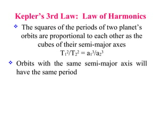 Kepler’s 3rd Law: Law of Harmonics
 The squares of the periods of two planet’s
orbits are proportional to each other as the
cubes of their semi-major axes
T1
2/T2
2 = a1
3/a2
3
 Orbits with the same semi-major axis will
have the same period
 