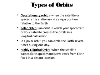 Types of Orbits
• Geostationary orbit is when the satellite or
spacecraft is stationary in a single position
relative to the Earth
• Polar Orbit is an orbit in which your spacecraft
or your satellite crosses the orbits in a
longitudinal fashion.
• In a polar orbit, you can circle the Earth several
times during one day.
• Highly Elliptical Orbit: When the satellite
passes Earth quickly and stays away from Earth
fixed in a distant location.
Introduction to Satellite Communications Presented by Sally Sheridan
 