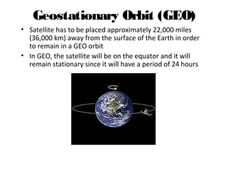 Geostationary Orbit (GEO)
• Satellite has to be placed approximately 22,000 miles
(36,000 km) away from the surface of the Earth in order
to remain in a GEO orbit
• In GEO, the satellite will be on the equator and it will
remain stationary since it will have a period of 24 hours
Introduction to Satellite Communications Presented by Sally Sheridan
 