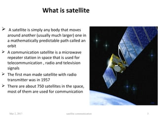 What is satellite
 A satellite is simply any body that moves
around another (usually much larger) one in
a mathematically predictable path called an
orbit
 A communication satellite is a microwave
repeater station in space that is used for
telecommunication , radio and television
signals
 The first man made satellite with radio
transmitter was in 1957
 There are about 750 satellites in the space,
most of them are used for communication
Mar 2, 2017 satellite communication 3
 